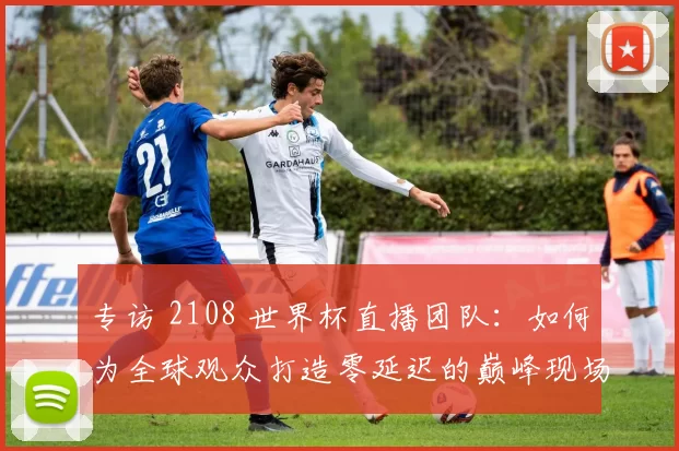 专访 2108 世界杯直播团队：如何为全球观众打造零延迟的巅峰现场？