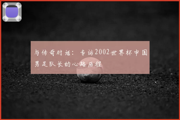 与传奇对话:专访2002世界杯中国男足队长的心路历程