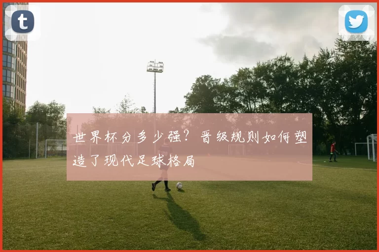 世界杯分多少强?晋级规则如何塑造了现代足球格局
