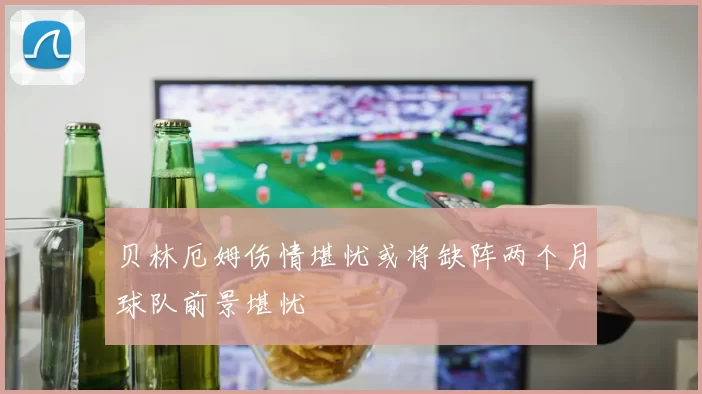 贝林厄姆伤情堪忧或将缺阵两个月球队前景堪忧