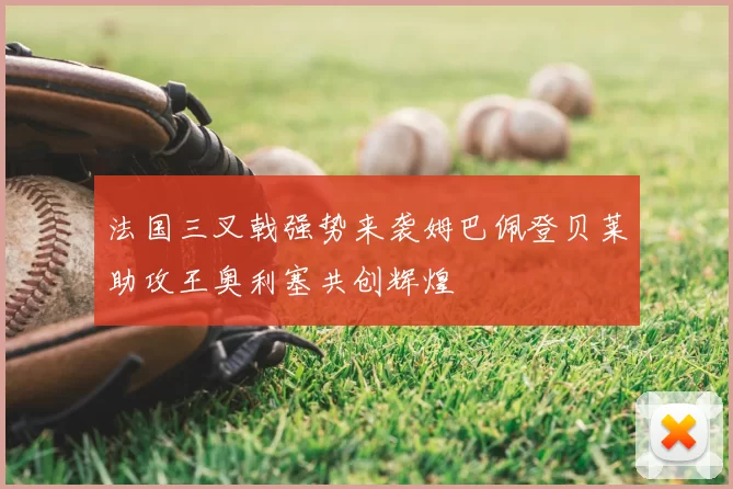 法国三叉戟强势来袭姆巴佩登贝莱助攻王奥利塞共创辉煌