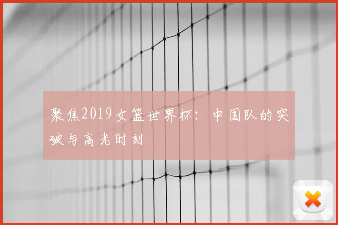 聚焦2019女篮世界杯:中国队的突破与高光时刻