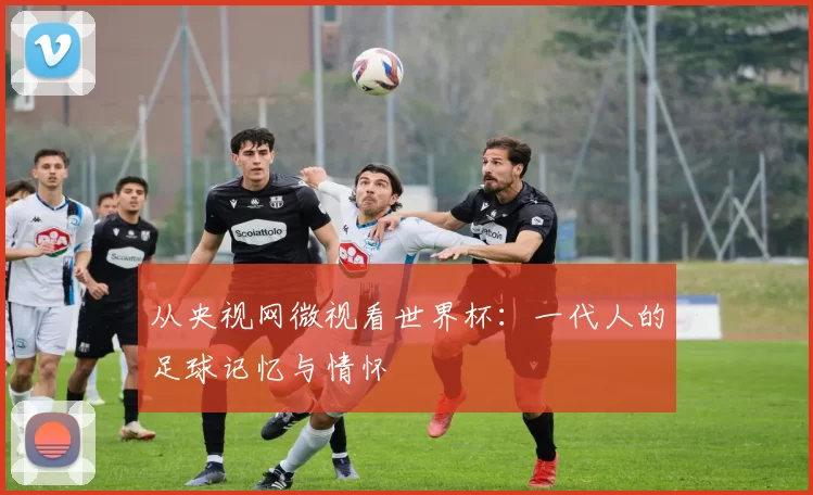 从央视网微视看世界杯：一代人的足球记忆与情怀