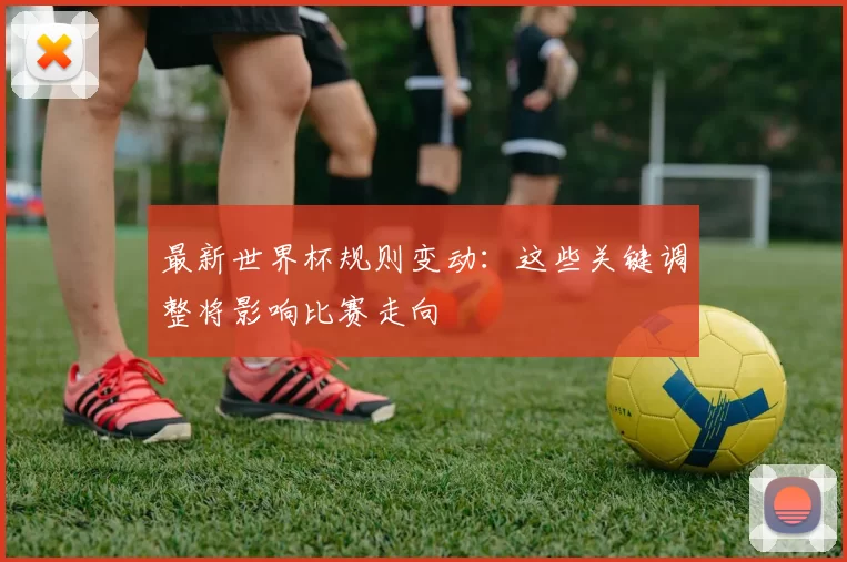 最新世界杯规则变动：这些关键调整将影响比赛走向