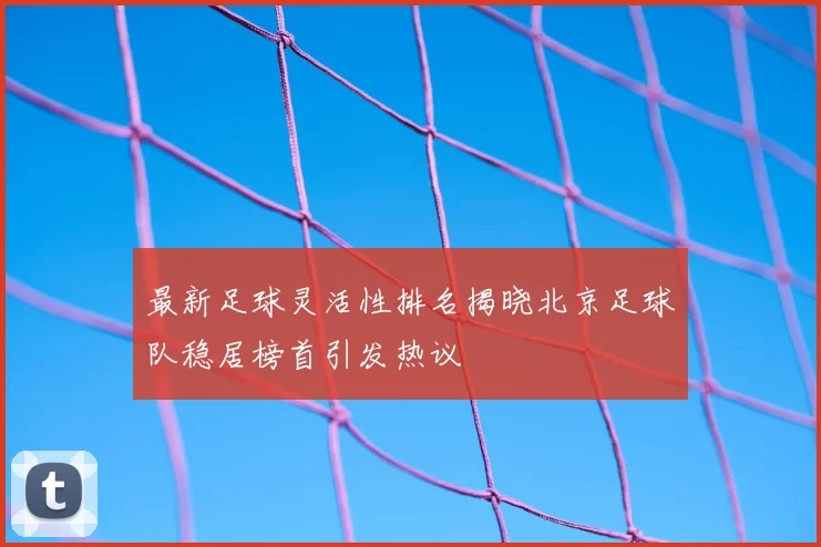 最新足球灵活性排名揭晓北京足球队稳居榜首引发热议