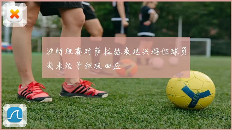 沙特联赛对萨拉赫表达兴趣但球员尚未给予积极回应