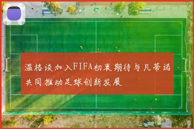 温格谈加入FIFA初衷期待与凡蒂诺共同推动足球创新发展