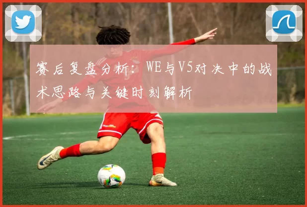 赛后复盘分析：WE与V5对决中的战术思路与关键时刻解析