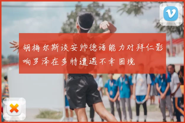 胡梅尔斯谈安帅德语能力对拜仁影响罗泽在多特遭遇不幸困境