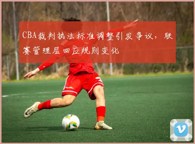 CBA裁判执法标准调整引发争议，联赛管理层回应规则变化