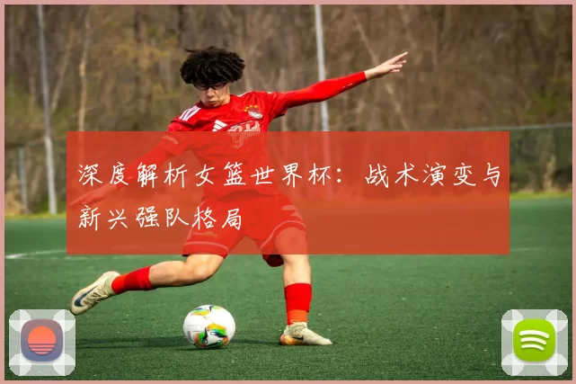 深度解析女篮世界杯：战术演变与新兴强队格局
