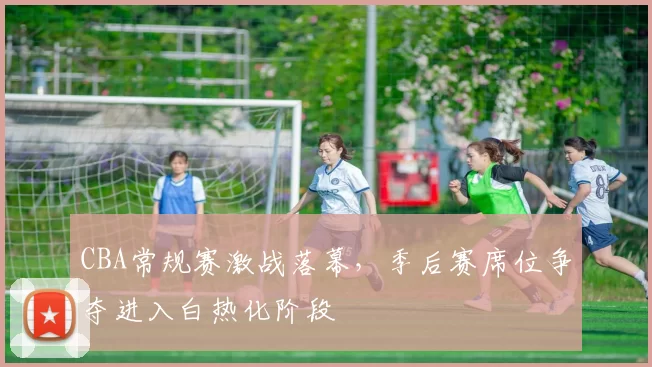 CBA常规赛激战落幕，季后赛席位争夺进入白热化阶段