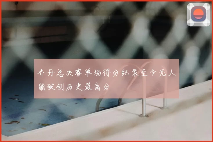 乔丹总决赛单场得分纪录至今无人能破创历史最高分