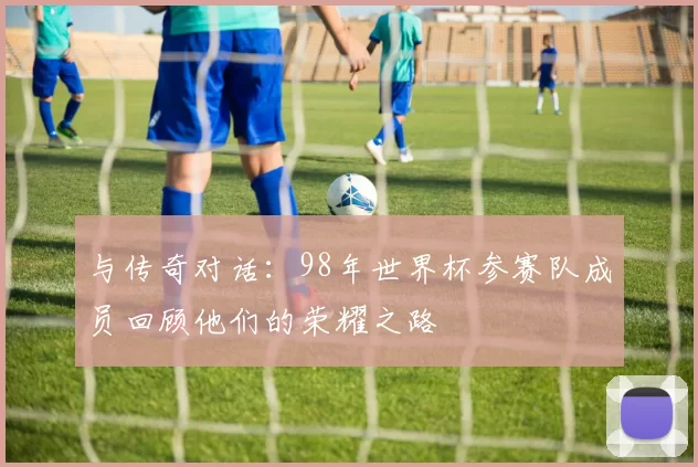 与传奇对话：98年世界杯参赛队成员回顾他们的荣耀之路