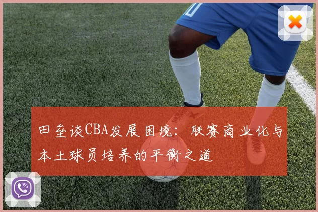 田垒谈CBA发展困境：联赛商业化与本土球员培养的平衡之道