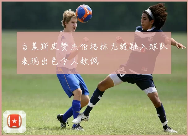 吉莱斯皮赞杰伦格林无缝融入球队表现出色令人钦佩