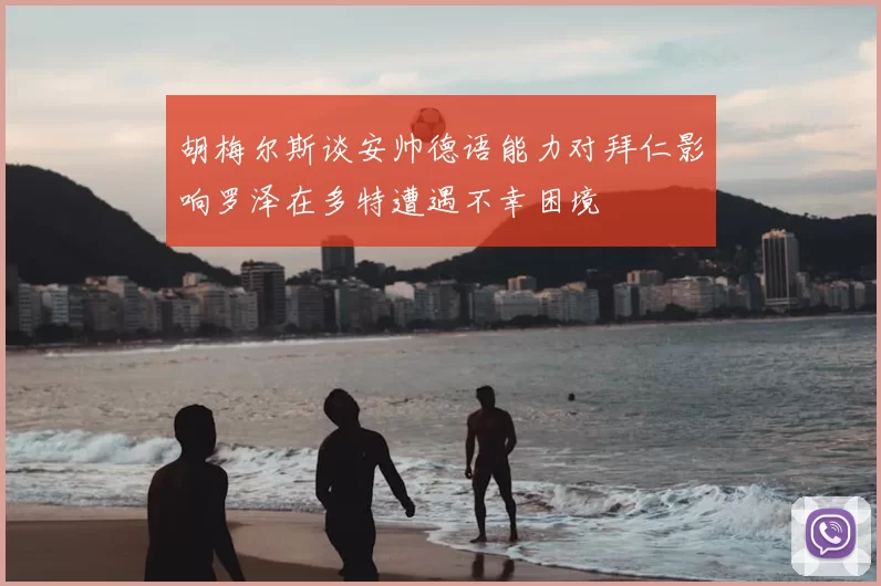 胡梅尔斯谈安帅德语能力对拜仁影响罗泽在多特遭遇不幸困境