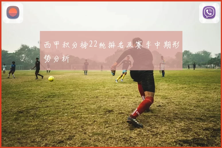 西甲积分榜22轮排名及赛季中期形势分析