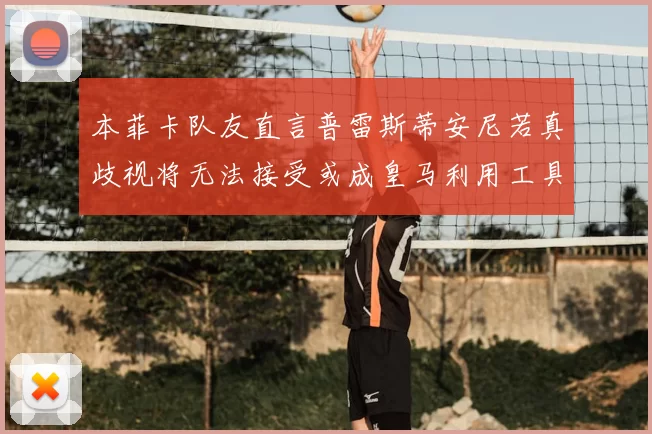 本菲卡队友直言普雷斯蒂安尼若真歧视将无法接受或成皇马利用工具