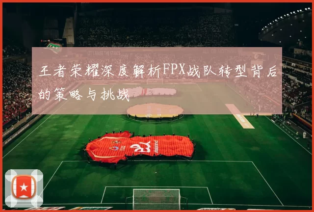 王者荣耀深度解析FPX战队转型背后的策略与挑战