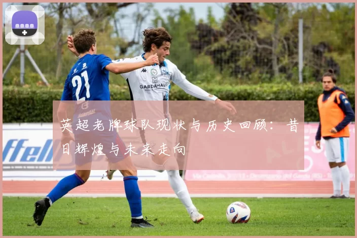 英超老牌球队现状与历史回顾：昔日辉煌与未来走向