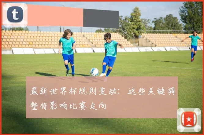 最新世界杯规则变动:这些关键调整将影响比赛走向
