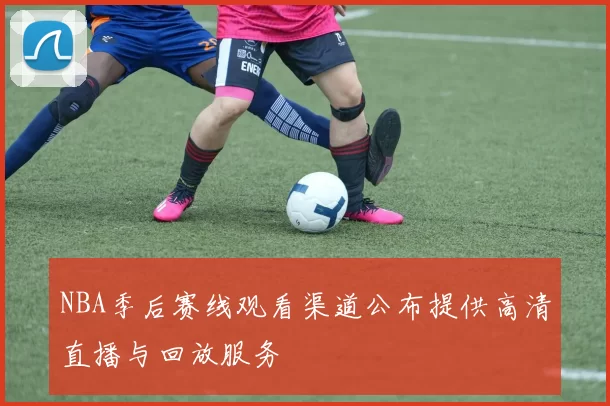 NBA季后赛线观看渠道公布提供高清直播与回放服务
