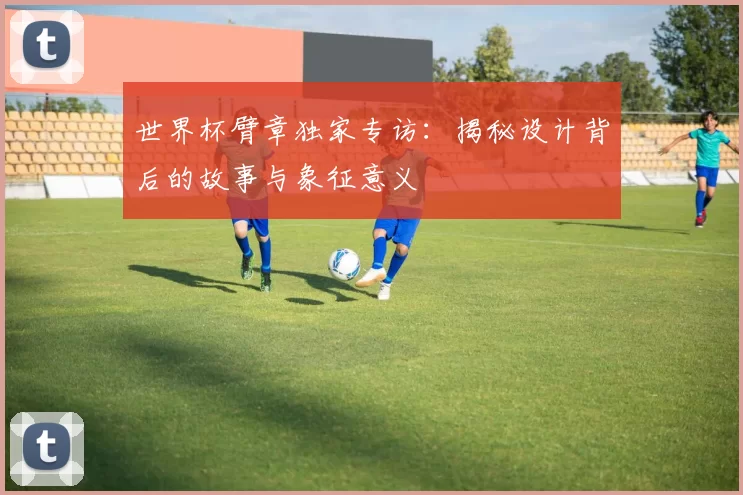 世界杯臂章独家专访:揭秘设计背后的故事与象征意义