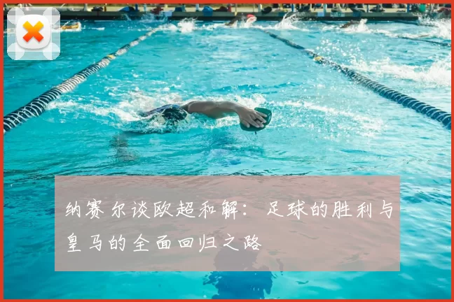 纳赛尔谈欧超和解：足球的胜利与皇马的全面回归之路