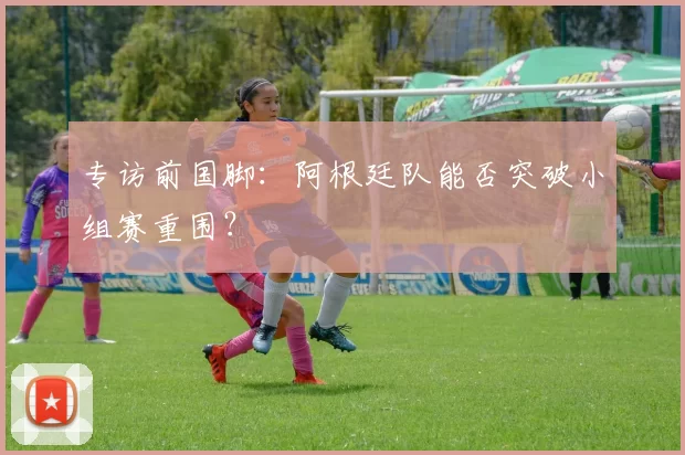 专访前国脚:阿根廷队能否突破小组赛重围?