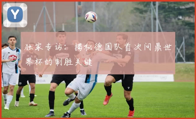 独家专访:揭秘德国队首次问鼎世界杯的制胜关键