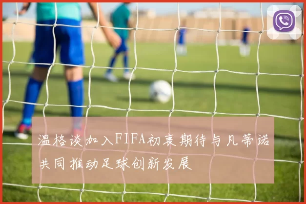温格谈加入FIFA初衷期待与凡蒂诺共同推动足球创新发展