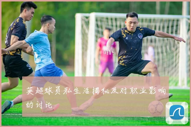 英超球员私生活揭秘及对职业影响的讨论