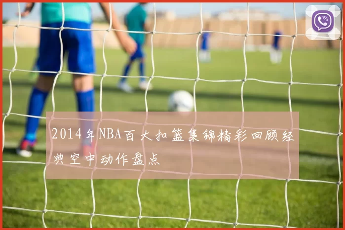 2014年NBA百大扣篮集锦精彩回顾经典空中动作盘点