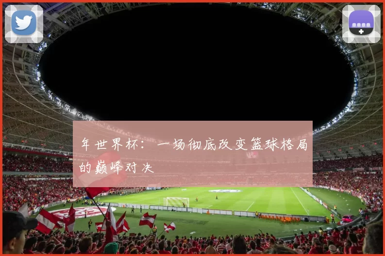 年世界杯：一场彻底改变篮球格局的巅峰对决