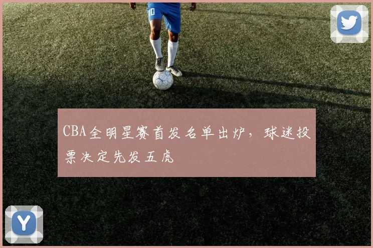 CBA全明星赛首发名单出炉，球迷投票决定先发五虎