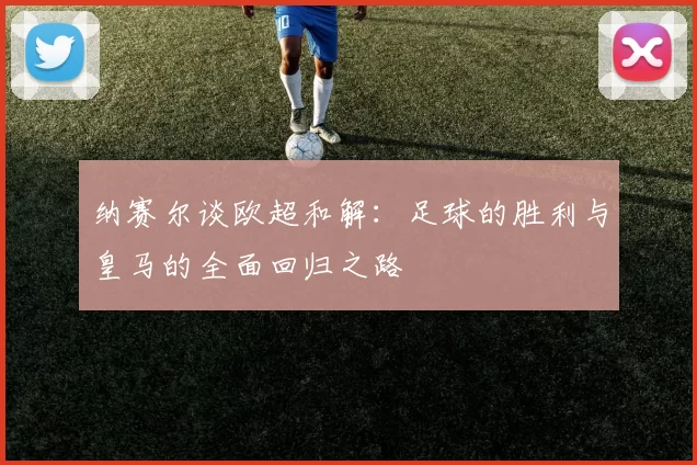 纳赛尔谈欧超和解：足球的胜利与皇马的全面回归之路