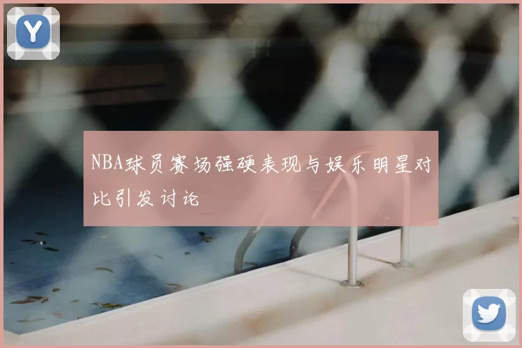 NBA球员赛场强硬表现与娱乐明星对比引发讨论