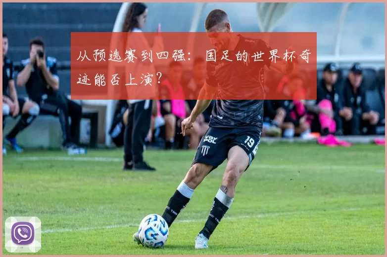 从预选赛到四强:国足的世界杯奇迹能否上演?