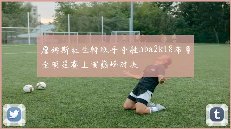 詹姆斯杜兰特联手夺胜nba2k18布鲁全明星赛上演巅峰对决