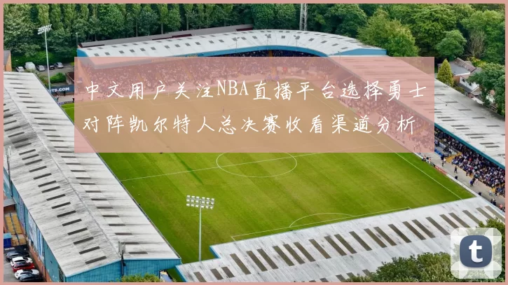 中文用户关注NBA直播平台选择勇士对阵凯尔特人总决赛收看渠道分析