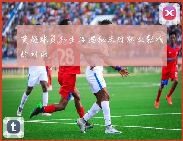 英超球员私生活揭秘及对职业影响的讨论