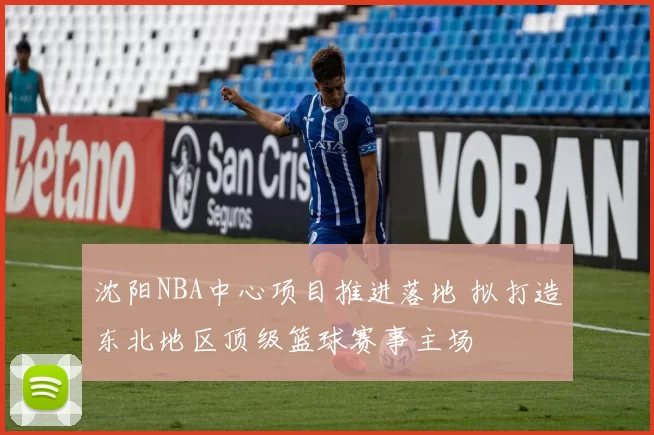 沈阳NBA中心项目推进落地 拟打造东北地区顶级篮球赛事主场