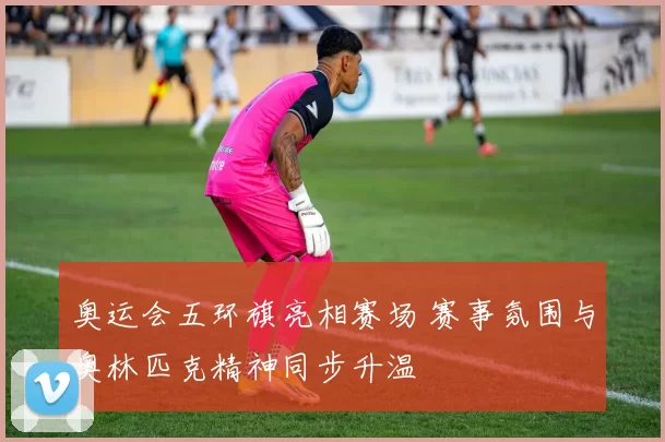 奥运会五环旗亮相赛场 赛事氛围与奥林匹克精神同步升温