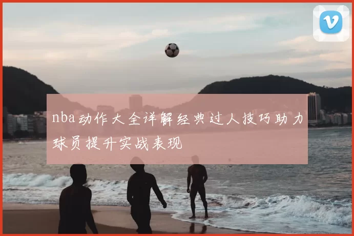 nba动作大全详解经典过人技巧助力球员提升实战表现