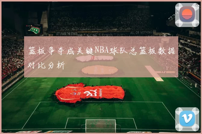 篮板争夺成关键NBA球队总篮板数据对比分析