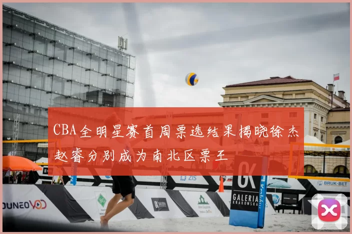 CBA全明星赛首周票选结果揭晓徐杰赵睿分别成为南北区票王