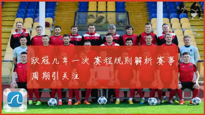 欧冠几年一次 赛程规则解析 赛事周期引关注