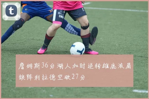 詹姆斯36分湖人加时逆转雄鹿浓眉缺阵利拉德空砍27分