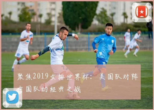聚焦2019女排世界杯:美国队对阵中国队的经典之战